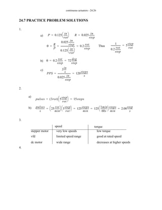 continuous actuators - 24.26
24.7 PRACTICE PROBLEM SOLUTIONS
1.
2.
3.
4.
a) P 0.125
in
rot
------
-
⎝ ⎠
⎛ ⎞
= R 0.025
in
step
---------
-
=
θ
R
P
--
-
0.025
in
step
---------
-
0.125
in
rot
------
-
⎝ ⎠
⎛ ⎞
--------------------------
- 0.2
rot
step
---------
-
= = = Thus
1
0.2
rot
step
---------
-
------------------ 5
step
rot
---------
-
=
b) θ 0.2
rot
step
---------
- 72
deg
step
---------
-
= =
c)
PPS
3
in
s
----
-
0.025
in
step
---------
-
------------------------ 120
steps
s
------------
-
= =
a)
pulses 3rot
( ) 5
step
rot
---------
-
⎝ ⎠
⎛ ⎞ 15steps
= =
b) pulses
s
---------------
- 25
rot
min
--------
-
⎝ ⎠
⎛ ⎞ 5
step
rot
---------
-
⎝ ⎠
⎛ ⎞ 125
steps
min
------------
- 125
1min
60s
------------
-
⎝ ⎠
⎛ ⎞ steps
min
------------
- 2.08
step
s
---------
-
= = = =
stepper motor
vfd
dc motor
speed torque
very low speeds
limited speed range
wide range
low torque
good at rated speed
decreases at higher speeds
 