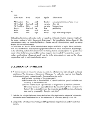 continuous actuators - 24.27
a)
b) Deadband correction allows the motor to break free of the statis friction. Once moving freely
the torque required to ‘stick’ the motor is determined by the lower kinetic friction. Generally this
means that the motor can move slightly slower than the static friction minimum speed, but not the
kinetic friction minimum speed.
c) Calibration is a process where instrumentation outputs are related to inputs. These results are
then used later to relate measurement equipment outputs with actual phenomenon. For example,
in the laboratory, tachometers are calibrated by turning them at a steady speed. The speed is mea-
sured with a strobe tachometer and the voltage output is also recorded. These are then used to
make a graph relating voltage and speed. Later the strobe tachometer is not used and the voltage
output of the tach. is used to calculate the speed.
24.8 ASSIGNMENT PROBLEMS
1. A stepper motor is to be used to actuate one joint of a robot arm in a light duty pick and place
application. The step angle of the motor is 10 degrees. For each pulse received from the pulse
train source the motor rotates through a distance of one step angle.
a) What is the resolution of the stepper motor?
b) Relate this value to the definitions of control resolution, spatial resolution, and
accuracy, as discussed in class.
c) For the stepper motor, a pulse train is to be generated by a motion controller.
How many pulses are required to rotate the motor through three complete revo-
lutions? If it is desired to rotate the motor at a speed of 25 rev/min, what pulse
rate must be generated by the robot controller?
2. Describe the voltage ripple that would occur when using a permanent magnet DC motor as a
tachometer. Hint: consider the use of the commutator to switch the polarity of the coil.
3. Compare the advantages/disadvantages of DC permanent magnet motors and AC induction
motors.
Motor Type
AC/Inuction
DC Brushed
DC Brushless
Stepper
Shunt
Series
Cost
low
low/med
high
low/med
med
med
Torque
med
med
med
low
med
high
Speed
limited
variable
variable
low
varies
varies
Applications
consumer applications/large power
short life
high precision
positioning
large break away torques
(ans.
 