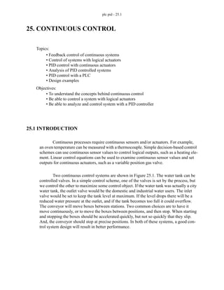 plc pid - 25.1
25. CONTINUOUS CONTROL
25.1 INTRODUCTION
Continuous processes require continuous sensors and/or actuators. For example,
an oven temperature can be measured with a thermocouple. Simple decision-based control
schemes can use continuous sensor values to control logical outputs, such as a heating ele-
ment. Linear control equations can be used to examine continuous sensor values and set
outputs for continuous actuators, such as a variable position gas valve.
Two continuous control systems are shown in Figure 25.1. The water tank can be
controlled valves. In a simple control scheme, one of the valves is set by the process, but
we control the other to maximize some control object. If the water tank was actually a city
water tank, the outlet valve would be the domestic and industrial water users. The inlet
valve would be set to keep the tank level at maximum. If the level drops there will be a
reduced water pressure at the outlet, and if the tank becomes too full it could overflow.
The conveyor will move boxes between stations. Two common choices are to have it
move continuously, or to move the boxes between positions, and then stop. When starting
and stopping the boxes should be accelerated quickly, but not so quickly that they slip.
And, the conveyor should stop at precise positions. In both of these systems, a good con-
trol system design will result in better performance.
Topics:
Objectives:
• To understand the concepts behind continuous control
• Be able to control a system with logical actuators
• Be able to analyze and control system with a PID controller
• Feedback control of continuous systems
• Control of systems with logical actuators
• PID control with continuous actuators
• Analysis of PID controlled systems
• PID control with a PLC
• Design examples
 