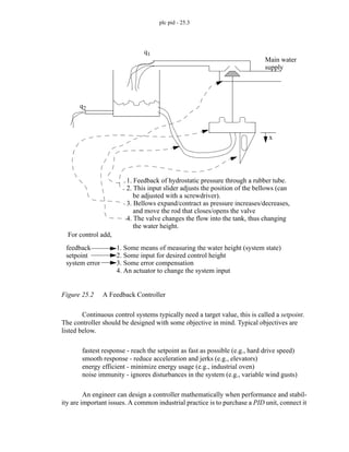 plc pid - 25.3
Figure 25.2 A Feedback Controller
Continuous control systems typically need a target value, this is called a setpoint.
The controller should be designed with some objective in mind. Typical objectives are
listed below.
fastest response - reach the setpoint as fast as possible (e.g., hard drive speed)
smooth response - reduce acceleration and jerks (e.g., elevators)
energy efficient - minimize energy usage (e.g., industrial oven)
noise immunity - ignores disturbances in the system (e.g., variable wind gusts)
An engineer can design a controller mathematically when performance and stabil-
ity are important issues. A common industrial practice is to purchase a PID unit, connect it
For control add,
feedback
setpoint
system error
1. Some means of measuring the water height (system state)
2. Some input for desired control height
3. Some error compensation
4. An actuator to change the system input
q1
q2
Main water
supply
x
1. Feedback of hydrostatic pressure through a rubber tube.
2. This input slider adjusts the position of the bellows (can
be adjusted with a screwdriver).
3. Bellows expand/contract as pressure increases/decreases,
and move the rod that closes/opens the valve
4. The valve changes the flow into the tank, thus changing
the water height.
 