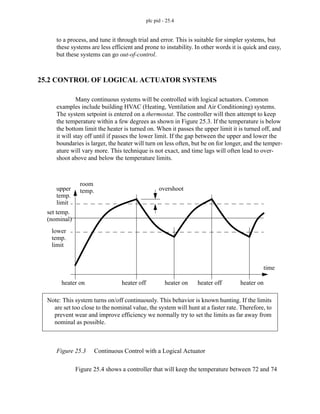 plc pid - 25.4
to a process, and tune it through trial and error. This is suitable for simpler systems, but
these systems are less efficient and prone to instability. In other words it is quick and easy,
but these systems can go out-of-control.
25.2 CONTROL OF LOGICAL ACTUATOR SYSTEMS
Many continuous systems will be controlled with logical actuators. Common
examples include building HVAC (Heating, Ventilation and Air Conditioning) systems.
The system setpoint is entered on a thermostat. The controller will then attempt to keep
the temperature within a few degrees as shown in Figure 25.3. If the temperature is below
the bottom limit the heater is turned on. When it passes the upper limit it is turned off, and
it will stay off until if passes the lower limit. If the gap between the upper and lower the
boundaries is larger, the heater will turn on less often, but be on for longer, and the temper-
ature will vary more. This technique is not exact, and time lags will often lead to over-
shoot above and below the temperature limits.
Figure 25.3 Continuous Control with a Logical Actuator
Figure 25.4 shows a controller that will keep the temperature between 72 and 74
room
temp.
upper
temp.
limit
lower
temp.
limit
set temp.
(nominal)
overshoot
heater on heater off heater on heater off heater on
time
Note: This system turns on/off continuously. This behavior is known hunting. If the limits
are set too close to the nominal value, the system will hunt at a faster rate. Therefore, to
prevent wear and improve efficiency we normally try to set the limits as far away from
nominal as possible.
 