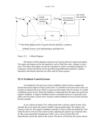 plc pid - 25.6
Figure 25.5 A Block Diagram
The blocks in block diagrams represent real systems that have inputs and outputs.
The inputs and outputs can be real quantities, such as fluid flow rates, voltages, or pres-
sures. The inputs and outputs can also be calculated as values in computer programs. In
continuous systems the blocks can be described using differential equations. Laplace
transforms and transfer functions are often used for linear systems.
25.3.2 Feedback Control Systems
As introduced in the previous section, feedback control systems compare the
desired and actual outputs to find a system error. A controller can use the error to drive an
actuator to minimize the error. When a system uses the output value for control, it is called
a feedback control system. When the feedback is subtracted from the input, the system has
negative feedback. A negative feedback system is desirable because it is generally more
stable, and will reduce system errors. Systems without feedback are less accurate and may
become unstable.
A car is shown in Figure 25.6, without and with a velocity control system. First,
consider the car by itself, the control variable is the gas pedal angle. The output is the
velocity of the car. The negative feedback controller is shown inside the dashed line. Nor-
mally the driver will act as the control system, adjusting the speed to get a desired veloc-
ity. But, most automobile manufacturers offer cruise control systems that will
automatically control the speed of the system. The driver will activate the system and set
neural
system and
muscles
arm structure
eyes
θdesired
θactual
θerror τapplied
+
-
real world
arm position
** This block diagram shows a system that has dynamics, actuators,
feedback sensors, error determination, and objectives
and dynamics
 