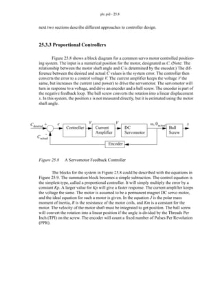 plc pid - 25.8
next two sections describe different approaches to controller design.
25.3.3 Proportional Controllers
Figure 25.8 shows a block diagram for a common servo motor controlled position-
ing system. The input is a numerical position for the motor, designated as C. (Note: The
relationship between the motor shaft angle and C is determined by the encoder.) The dif-
ference between the desired and actual C values is the system error. The controller then
converts the error to a control voltage V. The current amplifier keeps the voltage V the
same, but increases the current (and power) to drive the servomotor. The servomotor will
turn in response to a voltage, and drive an encoder and a ball screw. The encoder is part of
the negative feedback loop. The ball screw converts the rotation into a linear displacement
x. In this system, the position x is not measured directly, but it is estimated using the motor
shaft angle.
Figure 25.8 A Servomotor Feedback Controller
The blocks for the system in Figure 25.8 could be described with the equations in
Figure 25.9. The summation block becomes a simple subtraction. The control equation is
the simplest type, called a proportional controller. It will simply multiply the error by a
constant Kp. A larger value for Kp will give a faster response. The current amplifier keeps
the voltage the same. The motor is assumed to be a permanent magnet DC servo motor,
and the ideal equation for such a motor is given. In the equation J is the polar mass
moment of inertia, R is the resistance of the motor coils, and Km is a constant for the
motor. The velocity of the motor shaft must be integrated to get position. The ball screw
will convert the rotation into a linear position if the angle is divided by the Threads Per
Inch (TPI) on the screw. The encoder will count a fixed number of Pulses Per Revolution
(PPR).
Controller Current
Amplifier
DC
Servomotor
Ball
Screw
Cdesired
V ω θactual
, x
Encoder
+
-
V
Cactual
e
 