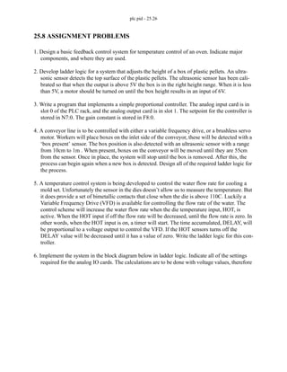 plc pid - 25.26
25.8 ASSIGNMENT PROBLEMS
1. Design a basic feedback control system for temperature control of an oven. Indicate major
components, and where they are used.
2. Develop ladder logic for a system that adjusts the height of a box of plastic pellets. An ultra-
sonic sensor detects the top surface of the plastic pellets. The ultrasonic sensor has been cali-
brated so that when the output is above 5V the box is in the right height range. When it is less
than 5V, a motor should be turned on until the box height results in an input of 6V.
3. Write a program that implements a simple proportional controller. The analog input card is in
slot 0 of the PLC rack, and the analog output card is in slot 1. The setpoint for the controller is
stored in N7:0. The gain constant is stored in F8:0.
4. A conveyor line is to be controlled with either a variable frequency drive, or a brushless servo
motor. Workers will place boxes on the inlet side of the conveyor, these will be detected with a
‘box present’ sensor. The box position is also detected with an ultrasonic sensor with a range
from 10cm to 1m . When present, boxes on the conveyor will be moved until they are 55cm
from the sensor. Once in place, the system will stop until the box is removed. After this, the
process can begin again when a new box is detected. Design all of the required ladder logic for
the process.
5. A temperature control system is being developed to control the water flow rate for cooling a
mold set. Unfortunately the sensor in the dies doesn’t allow us to measure the temperature. But
it does provide a set of bimetallic contacts that close when the die is above 110C. Luckily a
Variable Frequency Drive (VFD) is available for controlling the flow rate of the water. The
control scheme will increase the water flow rate when the die temperature input, HOT, is
active. When the HOT input if off the flow rate will be decreased, until the flow rate is zero. In
other words, when the HOT input is on, a timer will start. The time accumulated, DELAY, will
be proportional to a voltage output to control the VFD. If the HOT sensors turns off the
DELAY value will be decreased until it has a value of zero. Write the ladder logic for this con-
troller.
6. Implement the system in the block diagram below in ladder logic. Indicate all of the settings
required for the analog IO cards. The calculations are to be done with voltage values, therefore
 