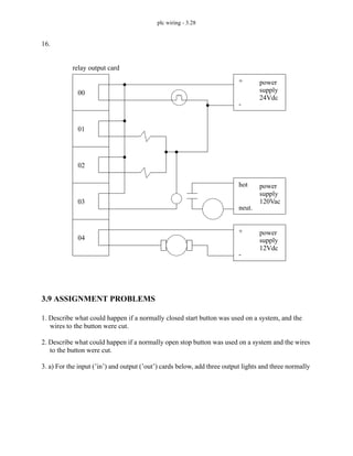 plc wiring - 3.28
16.
3.9 ASSIGNMENT PROBLEMS
1. Describe what could happen if a normally closed start button was used on a system, and the
wires to the button were cut.
2. Describe what could happen if a normally open stop button was used on a system and the wires
to the button were cut.
3. a) For the input (’in’) and output (’out’) cards below, add three output lights and three normally
00
01
02
03
relay output card
04
power
supply
24Vdc
+
-
power
supply
120Vac
hot
neut.
power
supply
12Vdc
+
-
 