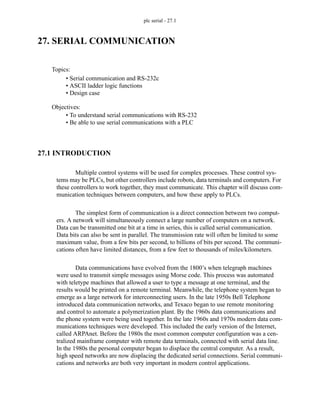 plc serial - 27.1
27. SERIAL COMMUNICATION
27.1 INTRODUCTION
Multiple control systems will be used for complex processes. These control sys-
tems may be PLCs, but other controllers include robots, data terminals and computers. For
these controllers to work together, they must communicate. This chapter will discuss com-
munication techniques between computers, and how these apply to PLCs.
The simplest form of communication is a direct connection between two comput-
ers. A network will simultaneously connect a large number of computers on a network.
Data can be transmitted one bit at a time in series, this is called serial communication.
Data bits can also be sent in parallel. The transmission rate will often be limited to some
maximum value, from a few bits per second, to billions of bits per second. The communi-
cations often have limited distances, from a few feet to thousands of miles/kilometers.
Data communications have evolved from the 1800’s when telegraph machines
were used to transmit simple messages using Morse code. This process was automated
with teletype machines that allowed a user to type a message at one terminal, and the
results would be printed on a remote terminal. Meanwhile, the telephone system began to
emerge as a large network for interconnecting users. In the late 1950s Bell Telephone
introduced data communication networks, and Texaco began to use remote monitoring
and control to automate a polymerization plant. By the 1960s data communications and
the phone system were being used together. In the late 1960s and 1970s modern data com-
munications techniques were developed. This included the early version of the Internet,
called ARPAnet. Before the 1980s the most common computer configuration was a cen-
tralized mainframe computer with remote data terminals, connected with serial data line.
In the 1980s the personal computer began to displace the central computer. As a result,
high speed networks are now displacing the dedicated serial connections. Serial communi-
cations and networks are both very important in modern control applications.
Topics:
Objectives:
• To understand serial communications with RS-232
• Be able to use serial communications with a PLC
• Serial communication and RS-232c
• ASCII ladder logic functions
• Design case
 