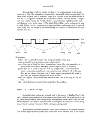 plc serial - 27.4
A typical data byte looks like the one below. The voltage/current on the line is
made true or false. The width of the bits determines the possible bits per second (bps). The
value shown before is used to transmit a single byte. Between bytes, and when the line is
idle, the Txd is kept true, this helps the receiver detect when a sender is present. A single
start bit is sent by making the Txd false. In this example the next eight bits are the trans-
mitted data, a byte with the value 17. The data is followed by a parity bit that can be used
to check the byte. In this example there are two data bits set, and even parity is being used,
so the parity bit is set. The parity bit is followed by two stop bits to help separate this byte
from the next one.
Figure 27.3 A Serial Data Byte
Some of the byte settings are optional, such as the number of data bits (7 or 8), the
parity bit (none, even or odd) and the number of stop bits (1 or 2). The sending and receiv-
ing computers must know what these settings are to properly receive and decode the data.
Most computers send the data asynchronously, meaning that the data could be sent at any
time, without warning. This makes the bit settings more important.
Another method used to detect data errors is half-duplex and full-duplex transmis-
sion. In half-duplex transmission the data is only sent in one direction. But, in full-duplex
true
false
before start data parity stop idle
before - this is a period where no bit is being sent and the line is true.
start - a single bit to help get the systems synchronized.
data - this could be 7 or 8 bits, but is almost always 8 now. The value shown here is a
byte with the binary value 00010010 (the least significant bit is sent first).
parity - this lets us check to see if the byte was sent properly. The most common
choices here are no parity bit, an even parity bit, or an odd parity bit. In this case
there are two bits set in the data byte. If we are using even parity the bit would be
true. If we are using odd parity the bit would be false.
stop - the stop bits allow a pause at the end of the data. One or two stop bits can be
used.
idle - a period of time where the line is true before the next byte.
Descriptions:
 