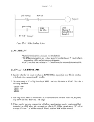 plc serial - 27.15
Figure 27.13 A Box Loading System
27.5 SUMMARY
• Serial communications pass data one bit at a time.
• RS-232 communications use voltage levels for short distances. A variety of com-
munications cables and settings were discussed.
• ASCII functions are available of PLCs making serial communications possible.
27.6 PRACTICE PROBLEMS
1. Describe what the bits would be when an A (ASCII 65) is transmitted in an RS-232 interface
with 8 data bits, even parity and 1 stop bit.
2. Divide the string in ST10:0 by the string in ST10:1 and store the results in ST10:2. Check for a
divide by zero error.
3. How long would it take to transmit an ASCII file over a serial line with 8 data bits, no parity, 1
stop bit? What if the data were 7 bits long?
4. Write a number guessing program that will allow a user to enter a number on a terminal that
transmits it to a PLC where it is compared to a value in N7:0. If the guess is above "Hi" will be
returned. If below "Lo" will be returned. When it matches "ON" will be returned.
part waiting box full
feed part
ONS
Bit B3:0
AWT
Channel 0
String ST10:0
Length 6
part waiting
ST10:0 = "pickup"
ST10:0 “100”
ST10:1 “10”
ST10:2
 