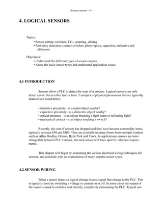 discrete sensors - 4.1
4. LOGICAL SENSORS
4.1 INTRODUCTION
Sensors allow a PLC to detect the state of a process. Logical sensors can only
detect a state that is either true or false. Examples of physical phenomena that are typically
detected are listed below.
• inductive proximity - is a metal object nearby?
• capacitive proximity - is a dielectric object nearby?
• optical presence - is an object breaking a light beam or reflecting light?
• mechanical contact - is an object touching a switch?
Recently, the cost of sensors has dropped and they have become commodity items,
typically between $50 and $100. They are available in many forms from multiple vendors
such as Allen Bradley, Omron, Hyde Park and Turck. In applications sensors are inter-
changeable between PLC vendors, but each sensor will have specific interface require-
ments.
This chapter will begin by examining the various electrical wiring techniques for
sensors, and conclude with an examination of many popular sensor types.
4.2 SENSOR WIRING
When a sensor detects a logical change it must signal that change to the PLC. This
is typically done by switching a voltage or current on or off. In some cases the output of
the sensor is used to switch a load directly, completely eliminating the PLC. Typical out-
Topics:
Objectives:
• Understand the different types of sensor outputs.
• Know the basic sensor types and understand application issues.
• Sensor wiring; switches, TTL, sourcing, sinking
• Proximity detection; contact switches, photo-optics, capacitive, inductive and
ultrasonic
 