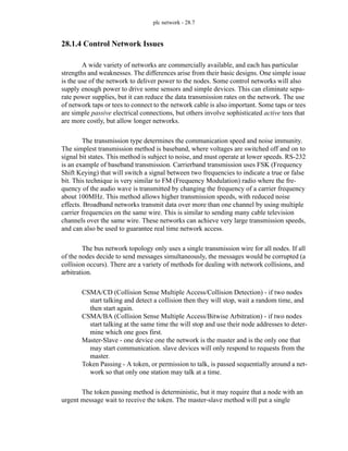 plc network - 28.7
28.1.4 Control Network Issues
A wide variety of networks are commercially available, and each has particular
strengths and weaknesses. The differences arise from their basic designs. One simple issue
is the use of the network to deliver power to the nodes. Some control networks will also
supply enough power to drive some sensors and simple devices. This can eliminate sepa-
rate power supplies, but it can reduce the data transmission rates on the network. The use
of network taps or tees to connect to the network cable is also important. Some taps or tees
are simple passive electrical connections, but others involve sophisticated active tees that
are more costly, but allow longer networks.
The transmission type determines the communication speed and noise immunity.
The simplest transmission method is baseband, where voltages are switched off and on to
signal bit states. This method is subject to noise, and must operate at lower speeds. RS-232
is an example of baseband transmission. Carrierband transmission uses FSK (Frequency
Shift Keying) that will switch a signal between two frequencies to indicate a true or false
bit. This technique is very similar to FM (Frequency Modulation) radio where the fre-
quency of the audio wave is transmitted by changing the frequency of a carrier frequency
about 100MHz. This method allows higher transmission speeds, with reduced noise
effects. Broadband networks transmit data over more than one channel by using multiple
carrier frequencies on the same wire. This is similar to sending many cable television
channels over the same wire. These networks can achieve very large transmission speeds,
and can also be used to guarantee real time network access.
The bus network topology only uses a single transmission wire for all nodes. If all
of the nodes decide to send messages simultaneously, the messages would be corrupted (a
collision occurs). There are a variety of methods for dealing with network collisions, and
arbitration.
CSMA/CD (Collision Sense Multiple Access/Collision Detection) - if two nodes
start talking and detect a collision then they will stop, wait a random time, and
then start again.
CSMA/BA (Collision Sense Multiple Access/Bitwise Arbitration) - if two nodes
start talking at the same time the will stop and use their node addresses to deter-
mine which one goes first.
Master-Slave - one device one the network is the master and is the only one that
may start communication. slave devices will only respond to requests from the
master.
Token Passing - A token, or permission to talk, is passed sequentially around a net-
work so that only one station may talk at a time.
The token passing method is deterministic, but it may require that a node with an
urgent message wait to receive the token. The master-slave method will put a single
 