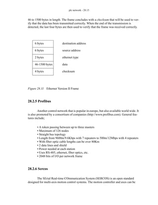 plc network - 28.15
46 to 1500 bytes in length. The frame concludes with a checksum that will be used to ver-
ify that the data has been transmitted correctly. When the end of the transmission is
detected, the last four bytes are then used to verify that the frame was received correctly.
Figure 28.11 Ethernet Version II Frame
28.2.5 Profibus
Another control network that is popular in europe, but also available world wide. It
is also promoted by a consortium of companies (http://www.profibus.com). General fea-
tures include;
• A token passing between up to three masters
• Maximum of 126 nodes
• Straight bus topology
• Length from 9600m/9.6Kbps with 7 repeaters to 500m/12Mbps with 4 repeaters
• With fiber optic cable lengths can be over 80Km
• 2 data lines and shield
• Power needed at each station
• Uses RS-485, ethernet, fiber optics, etc.
• 2048 bits of I/O per network frame
28.2.6 Sercos
The SErial Real-time COmmunication System (SERCOS) is an open standard
designed for multi-axis motion control systems. The motion controller and axes can be
6 bytes destination address
6 bytes source address
2 bytes ethernet type
46-1500 bytes data
4 bytes checksum
 