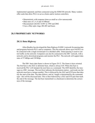 plc network - 28.16
implemented separately and then connected using the SERCOS network. Many vendors
offer cards that allow PLCs to act as clients and/or motion controllers.
• Deterministic with response times as small as a few nanoseconds
• Data rates of 2, 4, 8 and 16 Mbaud
• Documented with IEC 61491 in 1995 and 2002
• Uses a fiber optic rings, RS-485 and buses
28.3 PROPRIETARY NETWORKS
28.3.1 Data Highway
Allen-Bradley has developed the Data Highway II (DH+) network for passing data
and programs between PLCs and to computers. This bus network allows up to 64 PLCs to
be connected with a single twisted pair in a shielded cable. Token passing is used to con-
trol traffic on the network. Computers can also be connected to the DH+ network, with a
network card to download programs and monitor the PLC. The network will support data
rates of 57.6Kbps and 230 Kbps
The DH+ basic data frame is shown in Figure 28.12. The frame is byte oriented.
The first byte is the DLE or delimiter byte, which is always $10. When this byte is
received the PLC will interpret the next byte as a command. The SOH identifies the mes-
sage as a DH+ message. The next byte indicates the destination station - each node one the
network must have a unique number. This is followed by the DLE and STX bytes that iden-
tify the start of the data. The data follows, and its’ length is determined by the command
type - this will be discussed later. This is then followed by a DLE and ETX pair that mark
the end of the message. The last byte transmitted is a checksum to determine the correct-
ness of the message.
 
