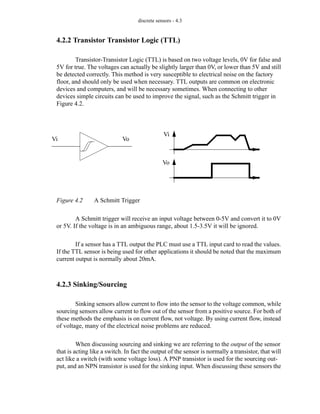 discrete sensors - 4.3
4.2.2 Transistor Transistor Logic (TTL)
Transistor-Transistor Logic (TTL) is based on two voltage levels, 0V for false and
5V for true. The voltages can actually be slightly larger than 0V, or lower than 5V and still
be detected correctly. This method is very susceptible to electrical noise on the factory
floor, and should only be used when necessary. TTL outputs are common on electronic
devices and computers, and will be necessary sometimes. When connecting to other
devices simple circuits can be used to improve the signal, such as the Schmitt trigger in
Figure 4.2.
Figure 4.2 A Schmitt Trigger
A Schmitt trigger will receive an input voltage between 0-5V and convert it to 0V
or 5V. If the voltage is in an ambiguous range, about 1.5-3.5V it will be ignored.
If a sensor has a TTL output the PLC must use a TTL input card to read the values.
If the TTL sensor is being used for other applications it should be noted that the maximum
current output is normally about 20mA.
4.2.3 Sinking/Sourcing
Sinking sensors allow current to flow into the sensor to the voltage common, while
sourcing sensors allow current to flow out of the sensor from a positive source. For both of
these methods the emphasis is on current flow, not voltage. By using current flow, instead
of voltage, many of the electrical noise problems are reduced.
When discussing sourcing and sinking we are referring to the output of the sensor
that is acting like a switch. In fact the output of the sensor is normally a transistor, that will
act like a switch (with some voltage loss). A PNP transistor is used for the sourcing out-
put, and an NPN transistor is used for the sinking input. When discussing these sensors the
Vi Vo
Vi
Vo
 