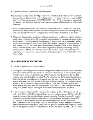 plc network - 28.28
4. Controlnet, Profibus, Ethernet with multiple subnets
5 the maximum transfer rate is 230 Kbps, with 11 bits per byte (1start+8data+2+stop) for 20909
bytes per second. Each memory write packet contains 17 overhead bytes, and as many as 2000
data bytes. Therefore as many as 20909*2000/(2000+17) = 20732 bytes could be transmitted
per second. Note that this is ideal, the actual maximum rates would be actually be a fraction of
this value.
6. The OSI model is just a model, so it can be used to describe parts of systems, and what their
functions are. When used to describe actual networking hardware and software, the parts may
only apply to one or two layers. Some parts may implement all of the layers in the model.
7. When more than one client tries to start talking simultaneously on a bus network they interfere,
this is called a collision. When this occurs they both stop, and will wait a period of time before
starting again. If they both wait different amounts of time the next one to start talking will get
priority, and the other will have to wait. With CSMA/CD the clients wait a random amount of
time. With CSMA/BA the clients wait based upon their network address, so their priority is
related to their network address. Other networking methods prevent collisions by limiting
communications. Master-slave networks require that client do not less talk, unless they are
responding to a request from a master machine. Token passing only permits the holder of the
token to talk.
28.9 ASSIGNMENT PROBLEMS
1. Describe an application for DH networking.
2. The response times of hydraulic switches is being tested in a PLC controlled station. When the
units arrive a ‘part present’ sensor turns on. The part is then clamped in place by turning on a
‘clamp’ output. 1 seconds after clamping, a ‘flow’ output is turned on to start the test. The
response time is the delay between when ‘flow’ is turned on, and the ‘engaged’ input turns on.
When the unit has responded, up to 10 seconds later, the ‘flow’ output is turned off, and the
system is allowed to sit for 5 seconds to discharge before unclamping. The result of the test is
written to one of the memory locations from F8:0 to F8:39, for a total of 40 separate tests.
When 40 tests have been done, the memory block from F8:0 to F8:39 is sent to another PLC
using DH+, and the process starts again. Write the ladder logic to control the station.
3. a) Controls are to be developed for a machine that packages golf tees. Each container will nor-
mally hold 1000 tees filled from three different hoppers, each containing a different color. For
marketing purposes the ratio of colors is changed frequently. To make the controller easy to
reconfigure, the number of tees from each hopper are stored in the memory locations N7:0,
N7:1 and N7:2. The process is activated when an empty package arrives, activating a
PRESENT input. When filling the package, the machine opens a single hopper with a solenoid,
and counts the tees with an optical sensor, until the specified count has been surpassed. It then
repeats the operation with the two other hoppers. When done, it activates a SEAL for 2 seconds
 