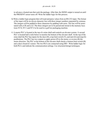 plc network - 28.29
to advance a heated ram that seals the package. After that, the DONE output is turned on until
the PRESENT sensor turns off. Write the ladder logic for this process.
b) Write a ladder logic program that will read and parse values from an RS-232 input. The format
of the input will be an eleven character line with three integer numbers separated by commas.
The integers will be padded to three characters by padding with zeros. The line will be termi-
nated with a CR and a LF. The three integers are to be parsed and stored in the memory loca-
tions N7:0, N7:1 and N7:2 to be used in a golf tee packaging machine.
4. A master PLC is located at the top of a mine shaft and controls an elevator system. A second
PLC is located half a mile below to monitor the bottom of the elevator shaft. At the top of the
mine shaft the PLC has inputs for the door (D), a top limit switch (T), and start (G) and stop (S)
pushbuttons. The PLC has two outputs to apply power (P) to the motor, or reverse (R) the
motor direction. The PLC at the bottom of the elevator shaft checks a bottom limit switch (B)
and a door closed (C) sensor. The two PLCs are connected using DH+. Write ladder logic for
both PLCs and indicate the communication settings. Use structured design techniques.
 