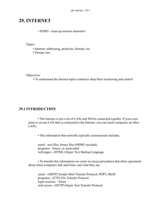 plc internet - 29.1
29. INTERNET
<TODO - clean up internet materials>
29.1 INTRODUCTION
• The Internet is just a lot of LANs and WANs connected together. If your com-
puter is on one LAN that is connected to the Internet, you can reach computers on other
LANs.
• The information that networks typically communicate includes,
email - text files, binary files (MIME encoded)
programs - binary, or uuencoded
web pages - (HTML) Hyper Text Markup Language
• To transfer this information we count on access procedures that allow agreement
about when computers talk and listen, and what they say.
email - (SMTP) Simple Mail Transfer Protocol, POP3, IMAP
programs - (FTP) File Transfer Protocol
login sessions - Telnet
web access - (HTTP) Hyper Text Transfer Protocol
Topics:
Objectives:
• To understand the Internet topics related to shop floor monitoring and control
• Internet; addressing, protocols, formats, etc.
• Design case
 