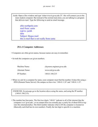 plc internet - 29.2
29.1.1 Computer Addresses
• Computers are often given names, because names are easy to remember.
• In truth the computers are given numbers.
• When we ask for a computer by name, your computer must find the number. It does this using a
DNS (Domain Name Server). On campus we have two ‘148.61.1.10’ and ‘148.61.1.15’.
• The number has four parts. The first two digits ‘148.61’ indicate to all of the internet that the
computer is at ‘gvsu.edu’, or on campus here (we actually pay a yearly fee of about $50 to reg-
ister this internationally). The third number indicates what LAN the computer is located on
(Basically each hub has its own number). Finally the last digit is specific to a machine.
Aside: Open a Dos window and type ‘telnet river.it.gvsu.edu 25’. this will connect you to the
main student computer. But instead of the normal main door, you are talking to a program
that delivers mail. Type the following to send an email message.
ehlo northpole.com
mail from: santa
rcpt to: jackh
data
Subject: Bogus mail
this is mail that is not really from santa
Machine Name:
IP Number:
Alternate Name:
claymore.engineer.gvsu.edu
148.61.104.215
www.eod.gvsu.edu
EXERCISE: In netscape go to the location above using the name, and using the IP number
(148.61.104.215).
 