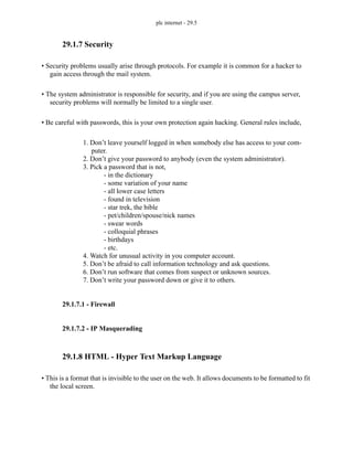 plc internet - 29.5
29.1.7 Security
• Security problems usually arise through protocols. For example it is common for a hacker to
gain access through the mail system.
• The system administrator is responsible for security, and if you are using the campus server,
security problems will normally be limited to a single user.
• Be careful with passwords, this is your own protection again hacking. General rules include,
1. Don’t leave yourself logged in when somebody else has access to your com-
puter.
2. Don’t give your password to anybody (even the system administrator).
3. Pick a password that is not,
- in the dictionary
- some variation of your name
- all lower case letters
- found in television
- star trek, the bible
- pet/children/spouse/nick names
- swear words
- colloquial phrases
- birthdays
- etc.
4. Watch for unusual activity in you computer account.
5. Don’t be afraid to call information technology and ask questions.
6. Don’t run software that comes from suspect or unknown sources.
7. Don’t write your password down or give it to others.
29.1.7.1 - Firewall
29.1.7.2 - IP Masquerading
29.1.8 HTML - Hyper Text Markup Language
• This is a format that is invisible to the user on the web. It allows documents to be formatted to fit
the local screen.
 