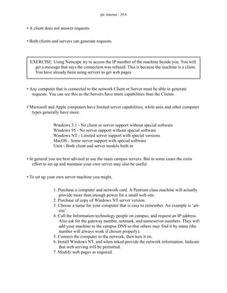 plc internet - 29.8
• A client does not answer requests.
• Both clients and servers can generate requests.
• Any computer that is connected to the network Client or Server must be able to generate
requests. You can see this as the Servers have more capabilities than the Clients.
• Microsoft and Apple computers have limited server capabilities, while unix and other computer
types generally have more.
Windows 3.1 - No client or server support without special software
Windows 95 - No server support without special software
Windows NT - Limited server support with special versions
MacOS - Some server support with special software
Unix - Both client and server models built in
• In general you are best advised to use the main campus servers. But in some cases the extra
effort to set up and maintain your own server may also be useful.
• To set up your own server machine you might,
1. Purchase a computer and network card. A Pentium class machine will actually
provide more than enough power for a small web site.
2. Purchase of copy of Windows NT server version.
3. Choose a name for your computer that is easy to remember. An example is ‘art-
site’.
4. Call the Information technology people on campus, and request an IP address.
Also ask for the gateway number, netmask, and nameserver numbers. They will
add your machine to the campus DNS so that others may find it by name (the
number will always work if chosen properly).
5. Connect the computer to the network, then turn it on.
6. Install Windows NT, and when asked provide the network information. Indicate
that web serving will be permitted.
7. Modify web pages as required.
EXERCISE: Using Netscape try to access the IP number of the machine beside you. You will
get a message that says the connection was refused. This is because the machine is a client.
You have already been using servers to get web pages.
 