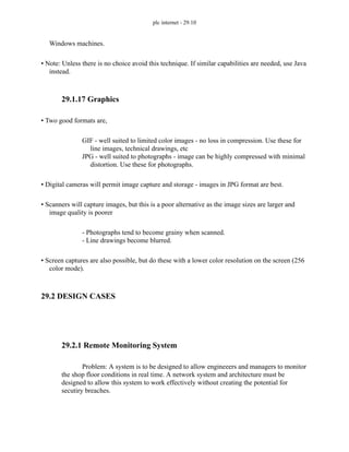 plc internet - 29.10
Windows machines.
• Note: Unless there is no choice avoid this technique. If similar capabilities are needed, use Java
instead.
29.1.17 Graphics
• Two good formats are,
GIF - well suited to limited color images - no loss in compression. Use these for
line images, technical drawings, etc
JPG - well suited to photographs - image can be highly compressed with minimal
distortion. Use these for photographs.
• Digital cameras will permit image capture and storage - images in JPG format are best.
• Scanners will capture images, but this is a poor alternative as the image sizes are larger and
image quality is poorer
- Photographs tend to become grainy when scanned.
- Line drawings become blurred.
• Screen captures are also possible, but do these with a lower color resolution on the screen (256
color mode).
29.2 DESIGN CASES
29.2.1 Remote Monitoring System
Problem: A system is to be designed to allow engineeers and managers to monitor
the shop floor conditions in real time. A network system and architecture must be
designed to allow this system to work effectively without creating the potential for
secutiry breaches.
 