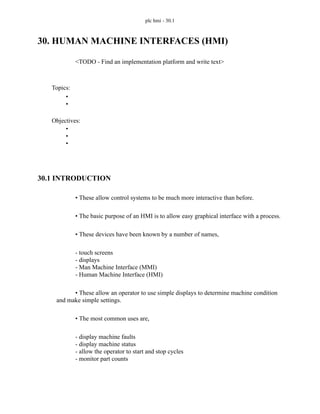 plc hmi - 30.1
30. HUMAN MACHINE INTERFACES (HMI)
<TODO - Find an implementation platform and write text>
30.1 INTRODUCTION
• These allow control systems to be much more interactive than before.
• The basic purpose of an HMI is to allow easy graphical interface with a process.
• These devices have been known by a number of names,
- touch screens
- displays
- Man Machine Interface (MMI)
- Human Machine Interface (HMI)
• These allow an operator to use simple displays to determine machine condition
and make simple settings.
• The most common uses are,
- display machine faults
- display machine status
- allow the operator to start and stop cycles
- monitor part counts
Topics:
Objectives:
•
•
•
•
•
 