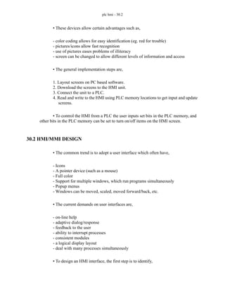 plc hmi - 30.2
• These devices allow certain advantages such as,
- color coding allows for easy identification (eg. red for trouble)
- pictures/icons allow fast recognition
- use of pictures eases problems of illiteracy
- screen can be changed to allow different levels of information and access
• The general implementation steps are,
1. Layout screens on PC based software.
2. Download the screens to the HMI unit.
3. Connect the unit to a PLC.
4. Read and write to the HMI using PLC memory locations to get input and update
screens.
• To control the HMI from a PLC the user inputs set bits in the PLC memory, and
other bits in the PLC memory can be set to turn on/off items on the HMI screen.
30.2 HMI/MMI DESIGN
• The common trend is to adopt a user interface which often have,
- Icons
- A pointer device (such as a mouse)
- Full color
- Support for multiple windows, which run programs simultaneously
- Popup menus
- Windows can be moved, scaled, moved forward/back, etc.
• The current demands on user interfaces are,
- on-line help
- adaptive dialog/response
- feedback to the user
- ability to interrupt processes
- consistent modules
- a logical display layout
- deal with many processes simultaneously
• To design an HMI interface, the first step is to identify,
 