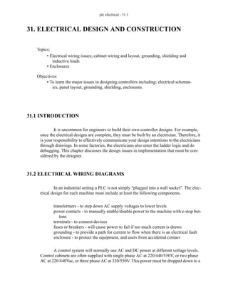 plc electrical - 31.1
31. ELECTRICAL DESIGN AND CONSTRUCTION
31.1 INTRODUCTION
It is uncommon for engineers to build their own controller designs. For example,
once the electrical designs are complete, they must be built by an electrician. Therefore, it
is your responsibility to effectively communicate your design intentions to the electricians
through drawings. In some factories, the electricians also enter the ladder logic and do
debugging. This chapter discusses the design issues in implementation that must be con-
sidered by the designer.
31.2 ELECTRICAL WIRING DIAGRAMS
In an industrial setting a PLC is not simply "plugged into a wall socket". The elec-
trical design for each machine must include at least the following components.
transformers - to step down AC supply voltages to lower levels
power contacts - to manually enable/disable power to the machine with e-stop but-
tons
terminals - to connect devices
fuses or breakers - will cause power to fail if too much current is drawn
grounding - to provide a path for current to flow when there is an electrical fault
enclosure - to protect the equipment, and users from accidental contact
A control system will normally use AC and DC power at different voltage levels.
Control cabinets are often supplied with single phase AC at 220/440/550V, or two phase
AC at 220/440Vac, or three phase AC at 330/550V. This power must be dropped down to a
Topics:
Objectives:
• To learn the major issues in designing controllers including; electrical schemat-
ics, panel layout, grounding, shielding, enclosures.
• Electrical wiring issues; cabinet wiring and layout, grounding, shielding and
inductive loads
• Enclosures
 