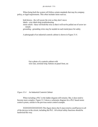 plc electrical - 31.6
When being built the system will follow certain standards that may be company
policy, or legal requirements. This often includes items such as;
hold downs - the will secure the wire so they don’t move
labels - wire labels help troubleshooting
strain reliefs - these will hold the wire so that it will not be pulled out of screw ter-
minals
grounding - grounding wires may be needed on each metal piece for safety
A photograph of an industrial controls cabinet is shown in Figure 31.4.
Figure 31.4 An Industrial Controls Cabinet
When including a PLC in the ladder diagram still remains. But, it does tend to
become more complex. Figure 31.5 shows a schematic diagram for a PLC based motor
control system, similar to the previous motor control example.
XXXXXXXXXXXXXX This figure shows the E-stop wired to cutoff power to all
of the devices in the circuit, including the PLC. All critical safety functions should be
hardwired this way.
Get a photo of a controls cabinet with
wire runs, terminal strip, buttons on panel front, etc
 