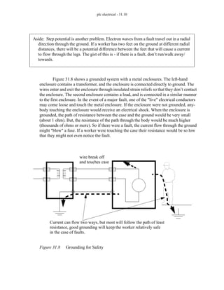 plc electrical - 31.10
Figure 31.8 shows a grounded system with a metal enclosures. The left-hand
enclosure contains a transformer, and the enclosure is connected directly to ground. The
wires enter and exit the enclosure through insulated strain reliefs so that they don’t contact
the enclosure. The second enclosure contains a load, and is connected in a similar manner
to the first enclosure. In the event of a major fault, one of the "live" electrical conductors
may come loose and touch the metal enclosure. If the enclosure were not grounded, any-
body touching the enclosure would receive an electrical shock. When the enclosure is
grounded, the path of resistance between the case and the ground would be very small
(about 1 ohm). But, the resistance of the path through the body would be much higher
(thousands of ohms or more). So if there were a fault, the current flow through the ground
might "blow" a fuse. If a worker were touching the case their resistance would be so low
that they might not even notice the fault.
Figure 31.8 Grounding for Safety
Aside: Step potential is another problem. Electron waves from a fault travel out in a radial
direction through the ground. If a worker has two feet on the ground at different radial
distances, there will be a potential difference between the feet that will cause a current
to flow through the legs. The gist of this is - if there is a fault, don’t run/walk away/
towards.
Current can flow two ways, but most will follow the path of least
resistance, good grounding will keep the worker relatively safe
in the case of faults.
wire break off
and touches case
 