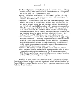 plc electrical - 31.15
Dirt - Dust and grime can enter the PLC through air ventilation ducts. As dirt clogs
internal circuitry, and external circuitry, it can effect operation. A storage cabi-
net such as Nema 4 or 12 can help protect the PLC.
Humidity - Humidity is not a problem with many modern materials. But, if the
humidity condenses, the water can cause corrosion, conduct current, etc. Con-
densation should be avoided at all costs.
Temperature - The semiconductor chips in the PLC have operating ranges where
they are operational. As the temperature is moved out of this range, they will
not operate properly, and the PLC will shut down. Ambient heat generated in
the PLC will help keep the PLC operational at lower temperatures (generally to
0°C). The upper range for the devices is about 60°C, which is generally suffi-
cient for sealed cabinets, but warm temperatures, or other heat sources (e.g.
direct irradiation from the sun) can raise the temperature above acceptable lim-
its. In extreme conditions heating, or cooling units may be required. (This
includes “cold-starts” for PLCs before their semiconductors heat up).
Shock and Vibration - The nature of most industrial equipment is to apply energy
to change workpieces. As this energy is applied, shocks and vibrations are often
produced. Both will travel through solid materials with ease. While PLCs are
designed to withstand a great deal of shock and vibration, special elastomer/
spring or other mounting equipment may be required. Also note that careful
consideration of vibration is also required when wiring.
Interference - Electromagnetic fields from other sources can induce currents.
Power - Power will fluctuate in the factory as large equipment is turned on and off.
To avoid this, various options are available. Use an isolation transformer. A
UPS (Uninterruptable Power Supply) is also becoming an inexpensive option,
and are widely available for personal computers.
A standard set of enclosures was developed by NEMA (National Electric Manu-
facturers Association). These enclosures are intended for voltage ratings below 1000Vac.
Figure 31.12 shows some of the rated cabinets. Type 12 enclosures are a common choice
for factory floor applications.
 