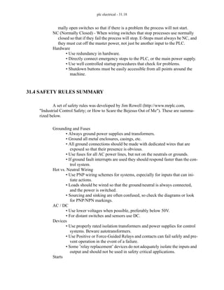 plc electrical - 31.18
mally open switches so that if there is a problem the process will not start.
NC (Normally Closed) - When wiring switches that stop processes use normally
closed so that if they fail the process will stop. E-Stops must always be NC, and
they must cut off the master power, not just be another input to the PLC.
Hardware
• Use redundancy in hardware.
• Directly connect emergency stops to the PLC, or the main power supply.
• Use well controlled startup procedures that check for problems.
• Shutdown buttons must be easily accessible from all points around the
machine.
31.4 SAFETY RULES SUMMARY
A set of safety rules was developed by Jim Rowell (http://www.mrplc.com,
"Industrial Control Safety; or How to Scare the Bejesus Out of Me"). These are summa-
rized below.
Grounding and Fuses
• Always ground power supplies and transformers.
• Ground all metal enclosures, casings, etc.
• All ground connections should be made with dedicated wires that are
exposed so that their presence is obvious.
• Use fuses for all AC power lines, but not on the neutrals or grounds.
• If ground fault interrupts are used they should respond faster than the con-
trol system.
Hot vs. Neutral Wiring
• Use PNP wiring schemes for systems, especially for inputs that can ini-
tiate actions.
• Loads should be wired so that the ground/neutral is always connected,
and the power is switched.
• Sourcing and sinking are often confused, so check the diagrams or look
for PNP/NPN markings.
AC / DC
• Use lower voltages when possible, preferably below 50V.
• For distant switches and sensors use DC.
Devices
• Use properly rated isolation transformers and power supplies for control
systems. Beware autotransformers.
• Use Positive or Force-Guided Relays and contacts can fail safely and pre-
vent operation in the event of a failure.
• Some ’relay replacement’ devices do not adequately isolate the inputs and
output and should not be used in safety critical applications.
Starts
 