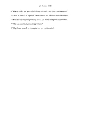 plc electrical - 31.21
4. Why are nodes and wires labelled on a schematic, and in the controls cabinet?
5. Locate at least 10 JIC symbols for the sensors and actuators in earlier chapters.
6. How are shielding and grounding alike? Are shields and grounds connected?
7. What are significant grounding problems?
8. Why should grounds be connected in a tree configuration?
 