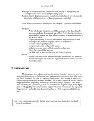 plc software - 32.2
Sabotage - For various reasons, some individuals may try to damage a system.
These problems can be minimized preventing access.
Random failure - Each component is prone to random failure. It is worth consider-
ing what would happen if any of these components were to fail.
Some design rules that will help improve the safety of a system are listed below.
Programs
• A fail-safe design - Programs should be designed so that they check for
problems, and shut down in safe ways. Most PLC’s also have imminent
power failure sensors, use these whenever danger is present to shut down
the system safely.
• Proper programming techniques and modular programming will help
detect possible problems on paper instead of in operation.
• Modular well designed programs.
• Use predictable, non-configured programs.
• Make the program inaccessible to unauthorized persons.
• Check for system OK at start-up.
• Use PLC built in functions for error and failure detection.
People
• Provide clear and current documentation for maintenance and operators.
• Provide training for new users and engineers to reduce careless and unin-
formed mistakes.
32.2 DEBUGGING
Most engineers have taken a programming course where they learned to write a
program and then debug it. Debugging involves running the program, testing it for errors,
and then fixing them. Even for an experienced programmer it is common to spend more
time debugging than writing software. For PLCs this is not acceptable! If you are running
the program and it is operating irrationally it will often damage hardware. Also, if the
error is not obvious, you should go back and reexamine the program design. When a pro-
gram is debugged by trial and error, there are probably errors remaining in the logic, and
the program is very hard to trust. Remember, a bug in a PLC program might kill some-
body.
Note: when running a program for the first time it can be a good idea to keep one hand
on the E-stop button.
 