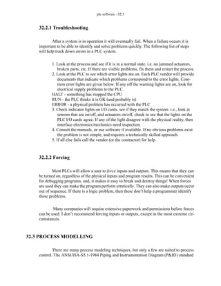 plc software - 32.3
32.2.1 Troubleshooting
After a system is in operation it will eventually fail. When a failure occurs it is
important to be able to identify and solve problems quickly. The following list of steps
will help track down errors in a PLC system.
1. Look at the process and see if it is in a normal state. i.e. no jammed actuators,
broken parts, etc. If there are visible problems, fix them and restart the process.
2. Look at the PLC to see which error lights are on. Each PLC vendor will provide
documents that indicate which problems correspond to the error lights. Com-
mon error lights are given below. If any off the warning lights are on, look for
electrical supply problems to the PLC.
HALT - something has stopped the CPU
RUN - the PLC thinks it is OK (and probably is)
ERROR - a physical problem has occurred with the PLC
3. Check indicator lights on I/O cards, see if they match the system. i.e., look at
sensors that are on/off, and actuators on/off, check to see that the lights on the
PLC I/O cards agree. If any of the light disagree with the physical reality, then
interface electronics/mechanics need inspection.
4. Consult the manuals, or use software if available. If no obvious problems exist
the problem is not simple, and requires a technically skilled approach.
5. If all else fails call the vendor (or the contractor) for help.
32.2.2 Forcing
Most PLCs will allow a user to force inputs and outputs. This means that they can
be turned on, regardless of the physical inputs and program results. This can be convenient
for debugging programs, and, it makes it easy to break and destroy things! When forces
are used they can make the program perform erratically. They can also make outputs occur
out of sequence. If there is a logic problem, then these don’t help a programmer identify
these problems.
Many companies will require extensive paperwork and permissions before forces
can be used. I don’t recommend forcing inputs or outputs, except in the most extreme cir-
cumstances.
32.3 PROCESS MODELLING
There are many process modeling techniques, but only a few are suited to process
control. The ANSI/ISA-S5.1-1984 Piping and Instrumentation Diagram (P&ID) standard
 