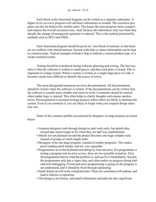 plc software - 32.10
Each block in the functional diagram can be written as a separate subroutine. A
higher level executive program will call these subroutines as needed. The executive pro-
gram can also be broken into smaller parts. This keeps the main program more compact,
and reduces the overall execution time. And, because the subroutines only run when they
should, the change of unexpected operation is reduced. This is the method promoted by
methods such as SFCs and FBDs.
Each functional program should be given its’ own block of memory so that there
are no conflicts with shared memory. System wide data or status information can be kept
in common areas. Typical examples include a flag to indicate a certain product type, or a
recipe oriented system.
Testing should be considered during software planning and writing. The best sce-
nario is that the software is written in small pieces, and then each piece is tested. This is
important in a large system. When a system is written as a single large piece of code, it
becomes much more difficult to identify the source of errors.
The most disregarded statement involves documentation. All documentation
should be written when the software is written. If the documentation can be written first,
the software is usually more reliable and easier to write. Comments should be entered
when ladder logic is entered. This often helps to clarify thoughts and expose careless
errors. Documentation is essential on large projects where others are likely to maintain the
system. Even if you maintain it, you are likely to forget what your original design inten-
tion was.
Some of the common pitfalls encountered by designers on large projects are listed
below.
• Amateur designers rush through design to start work early, but details they
missed take much longer to fix when they are half way implemented.
• Details are not planned out and the project becomes one huge complex task
instead of groups of small simple tasks.
• Designers write one huge program, instead of smaller programs. This makes
proof reading much harder, and not very enjoyable.
• Programmers sit at the keyboard and debug by trial and error. If a programmer is
testing a program and an error occurs, there are two possible scenarios. First,
the programmer knows what the problem is, and can fix it immediately. Second,
the programmer only has a vague idea, and often makes no progress doing trial-
and-error debugging. If trial-and-error programming is going on the program is
not understood, and it should be fixed through replanning.
• Small details are left to be completed later. These are sometimes left undone, and
lead to failures in operation.
• The design is not frozen, and small refinements and add-ons take significant
 