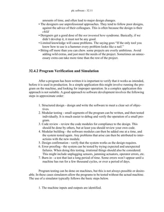 plc software - 32.11
amounts of time, and often lead to major design changes.
• The designers use unprofessional approaches. They tend to follow poor designs,
against the advice of their colleagues. This is often because the design is their
child
• Designers get a good dose of the not invented here syndrome. Basically, if we
didn’t develop it, it must not be any good.
• Limited knowledge will cause problems. The saying goes “If the only tool you
know how to use is a hammer every problem looks like a nail.”
• Biting off more than you can chew. some projects are overly ambitious. Avoid
adding wild extras, and just meet the needs of the project. Sometimes an unnec-
essary extra can take more time than the rest of the project.
32.4.2 Program Verification and Simulation
After a program has been written it is important to verify that it works as intended,
before it is used in production. In a simple application this might involve running the pro-
gram on the machine, and looking for improper operation. In a complex application this
approach is not suitable. A good approach to software development involves the following
steps in approximate order:
1. Structured design - design and write the software to meet a clear set of objec-
tives.
2. Modular testing - small segments of the program can be written, and then tested
individually. It is much easier to debug and verify the operation of a small pro-
gram.
3. Code review - review the code modules for compliance to the design. This
should be done by others, but at least you should review your own code.
4. Modular building - the software modules can then be added one at a time, and
the system tested again. Any problems that arise can then be attributed to inter-
actions with the new module.
5. Design confirmation - verify that the system works as the design requires.
6. Error proofing - the system can be tested by trying expected and unexpected
failures. When doing this testing, irrational things should also be considered.
This might include unplugging sensors, jamming actuators, operator errors, etc.
7. Burn-in - a test that last a long period of time. Some errors won’t appear until a
machine has run for a few thousand cycles, or over a period of days.
Program testing can be done on machines, but this is not always possible or desire-
able. In these cases simulators allow the programs to be tested without the actual machine.
The use of a simulator typically follows the basic steps below.
1. The machine inputs and outputs are identified.
 