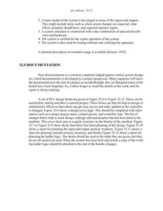 plc software - 32.12
2. A basic model of the system is developed in terms of the inputs and outputs.
This might include items such as when sensor changes are expected, what
effects actuators should have, and expected operator inputs.
3. A system simulator is constructed with some combination of specialized soft-
ware and hardware.
4. The system is verified for the expect operation of the system.
5. The system is then used for testing software and verifying the operation.
A detailed description of simulator usage is available [Kinner, 1992].
32.5 DOCUMENTATION
Poor documentation is a common complaint lodged against control system design-
ers. Good documentation is developed as a project progresses. Many engineers will leave
the documentation to the end of a project as an afterthought. But, by that point many of the
details have been forgotten. So, it takes longer to recall the details of the work, and the
report is always lacking.
A set of PLC design forms are given in Figure 32.6 to Figure 32.12. These can be
used before, during and after a controls project. These forms can then be kept in design or
maintenance offices so that others can get easy access and make updates at the controller
is changed. Figure 32.6 shows a design cover page. This should be completed with infor-
mation such as a unique project name, contact person, and controller type. The list of
changes below help to track design, redesign and maintenance that has been done to the
machine. This cover sheet acts as a quick overview on the history of the machine. Figure
32.7 to Figure 32.9 show sheets that allow free form planning of the design. Figure 32.10
shows a sheet for planning the input and output memory locations. Figure 32.11 shows a
sheet for planning internal memory locations, and finally Figure 32.12 shows a sheet for
planning the ladder logic. The sheets should be used in the order they are given, but they
do not all need to be used. When the system has been built and tested, a copy of the work-
ing ladder logic should be attached to the end of the bundle of pages.
 