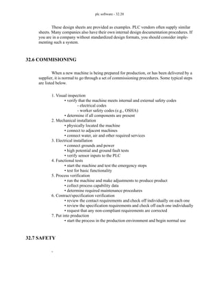 plc software - 32.20
These design sheets are provided as examples. PLC vendors often supply similar
sheets. Many companies also have their own internal design documentation procedures. If
you are in a company without standardized design formats, you should consider imple-
menting such a system.
32.6 COMMISIONING
When a new machine is being prepared for production, or has been delivered by a
supplier, it is normal to go through a set of commissioning procedures. Some typical steps
are listed below.
1. Visual inspection
• verify that the machine meets internal and external safety codes
- electrical codes
- worker safety codes (e.g., OSHA)
• determine if all components are present
2. Mechanical installation
• physically located the machine
• connect to adjacent machines
• connect water, air and other required services
3. Electrical installation
• connect grounds and power
• high potential and ground fault tests
• verify sensor inputs to the PLC
4. Functional tests
• start the machine and test the emergency stops
• test for basic functionality
5. Process verification
• run the machine and make adjustments to produce product
• collect process capability data
• determine required maintenance procedures
6. Contract/specification verification
• review the contact requirements and check off individually on each one
• review the specification requirements and check off each one individually
• request that any non-compliant requirements are corrected
7. Put into production
• start the process in the production environment and begin normal use
32.7 SAFETY
-
 
