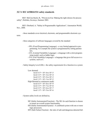 plc software - 32.21
32.7.1 IEC 61508/61511 safety standards
REF: McCrea-Steele, R., "Proven-in-Use: Making the right choices for process
safety", Hotlinks, Invensys, Summer 2003.
REF: Eberhard, A, "Safety in Programmable Applications", Automation World,
Nov., 2004.
- these standards cover electrical, electronic, and programmable electronic sys-
tems.
- three categories of software languages covered by the standard
- FPL (Fixed Programming Language) - a very limited approach to pro-
gramming. For example the system is programmed by setting parame-
ters.
- LVL (Limited Variability Language) - a language with a strict program-
ming model, such as ladder logic.
- FVL (Full Variability Language) - a language that gives full access to a
systems, such as C.
- Safety Integrity Level (SIL) - the safety requirements for a function in a system
Low demand:
level 4: P = 10^-4 to 10^-5
level 3: P = 10^-3 to 10^-4
level 2: P = 10^-2 to 10^-3
level 1: P = 10^-1 to 10^-2
High Demand or continuous mode:
level 4: P = 10^-8 to 10^-9
level 3: P = 10^-7 to 10^-8
level 2: P = 10^-6 to 10^-7
level 1: P = 10^-5 to 10^-6
- System safety levels are defined as,
SIF (Safety Instrumented Function) - The SIL for each function is chosen
to ensure an overall system functionality.
SIS (Safety Instrumented System) - A combined system with one or more
logic processors.
SFF (Safe Failure Fraction) - the ratio of safe and dangerous detected fail-
 