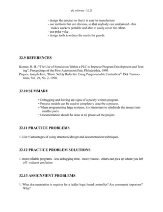 plc software - 32.23
- design the product so that it is easy to manufacture
- use methods that are obvious, so that anybody can understand - this
makes workers portable and able to easily cover for others.
- use poke-yoke
- design tools to reduce the needs for guards.
32.9 REFERENCES
Kenner, R. H., “The Use of Simulation Within a PLC to Improve Program Development and Test-
ing”, Proceedings of the First Automation Fair, Philadelphia, 1990.
Paques, Joseph-Jean, “Basic Safety Rules for Using Programmable Controllers”, ISA Transac-
tions, Vol. 29, No. 2, 1990.
32.10 SUMMARY
• Debugging and forcing are signs of a poorly written program.
• Process models can be used to completely describe a process.
• When programming large systems, it is important to subdivide the project into
smaller parts.
• Documentation should be done at all phases of the project.
32.11 PRACTICE PROBLEMS
1. List 5 advantages of using structured design and documentation techniques.
32.12 PRACTICE PROBLEM SOLUTIONS
1. more reliable programs - less debugging time - more routine - others can pick up where you left
off - reduces confusion
32.13 ASSIGNMENT PROBLEMS
1. What documentation is requires for a ladder logic based controller? Are comments important?
Why?
 
