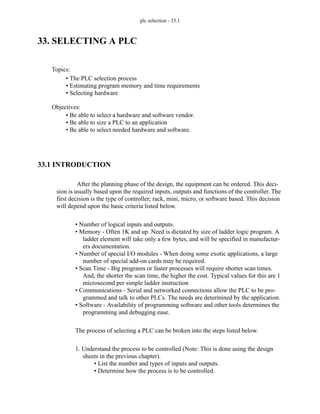 plc selection - 33.1
33. SELECTING A PLC
33.1 INTRODUCTION
After the planning phase of the design, the equipment can be ordered. This deci-
sion is usually based upon the required inputs, outputs and functions of the controller. The
first decision is the type of controller; rack, mini, micro, or software based. This decision
will depend upon the basic criteria listed below.
• Number of logical inputs and outputs.
• Memory - Often 1K and up. Need is dictated by size of ladder logic program. A
ladder element will take only a few bytes, and will be specified in manufactur-
ers documentation.
• Number of special I/O modules - When doing some exotic applications, a large
number of special add-on cards may be required.
• Scan Time - Big programs or faster processes will require shorter scan times.
And, the shorter the scan time, the higher the cost. Typical values for this are 1
microsecond per simple ladder instruction
• Communications - Serial and networked connections allow the PLC to be pro-
grammed and talk to other PLCs. The needs are determined by the application.
• Software - Availability of programming software and other tools determines the
programming and debugging ease.
The process of selecting a PLC can be broken into the steps listed below.
1. Understand the process to be controlled (Note: This is done using the design
sheets in the previous chapter).
• List the number and types of inputs and outputs.
• Determine how the process is to be controlled.
Topics:
Objectives:
• Be able to select a hardware and software vendor.
• Be able to size a PLC to an application
• Be able to select needed hardware and software.
• The PLC selection process
• Estimating program memory and time requirements
• Selecting hardware
 