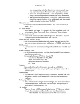plc selection - 33.8
ized programming units, but the software runs on a multi-use,
user supplied computer. This approach is typically preferred.
2. Hand held units (or integrated) - Allow programming of PLC
using a calculator type interface. Often done using mnemonics.
3. Specialized programming units - Effectively a portable computer
that allows graphical editing of the ladder logic, and fast upload-
ing/downloading/monitoring of the PLC.
Ethernet/modem
• For communication with remote computers. This is now an option on
many CPUs.
TTL input/outputs
• When dealing with lower TTL voltages (0-5Vdc) most input cards will
not recognize these. These cards allow switching of these voltages.
Encoder counter module
• Takes inputs from an encoder and tracks position. This allows encoder
changes that are much faster than the PLC can scan.
Human Machine Interface (HMI)
• A-B/Siemens/Omron/Modicon/etc offer human interface systems. The
user can use touch screens, screen and buttons, LCD/LED and a keypad.
ASCII module
• Adds an serial port for communicating with standard serial ports RS-232/
422.
IBM PC computer cards
• An IBM compatible computer card that plugs into a PLC bus, and allows
use of common software.
• For example, Siemens CP580 the Simatic AT;
- serial ports: RS-232C, RS-422, TTY
- RGB monitor driver (VGA)
- keyboard and mouse interfaces
- 3.5” disk
Counters
• Each card will have 1 to 16 counters at speeds up to 200KHz.
• The counter can be set to zero, or up/down, or gating can occur with an
external input.
Thermocouple
• Thermocouples can be used to measure temperature, but these low volt-
age devices require sensitive electronics to get accurate temperature
readings.
Analog Input/Output
• These cards measure voltages in various ranges, and allow monitoring of
continuous processes. These cards can also output analog voltages to
help control external processes, etc.
PID modules
• There are 2 types of PID modules. In the first the CPU does the calcula-
tion, in the second, a second controller card does the calculation.
- when the CPU does the calculation the PID loop is slower.
 