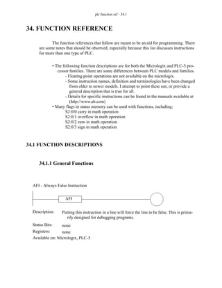 plc function ref - 34.1
34. FUNCTION REFERENCE
The function references that follow are meant to be an aid for programming. There
are some notes that should be observed, especially because this list discusses instructions
for more than one type of PLC.
• The following function descriptions are for both the Micrologix and PLC-5 pro-
cessor families. There are some differences between PLC models and families.
- Floating point operations are not available on the micrologix.
- Some instruction names, definition and terminologies have been changed
from older to newer models. I attempt to point these out, or provide a
general description that is true for all.
- Details for specific instructions can be found in the manuals available at
(http://www.ab.com)
• Many flags in status memory can be used with functions, including;
S2:0/0 carry in math operation
S2:0/1 overflow in math operation
S2:0/2 zero in math operation
S2:0/3 sign in math operation
34.1 FUNCTION DESCRIPTIONS
34.1.1 General Functions
AFI
Status Bits:
Putting this instruction in a line will force the line to be false. This is prima-
rily designed for debugging programs.
Description:
none
Registers: none
Available on: Micrologix, PLC-5
AFI - Always False Instruction
 