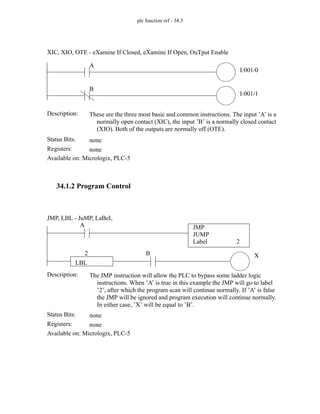 plc function ref - 34.3
34.1.2 Program Control
Status Bits:
These are the three most basic and common instructions. The input ’A’ is a
normally open contact (XIC), the input ’B’ is a normally closed contact
(XIO). Both of the outputs are normally off (OTE).
Description:
none
Registers: none
Available on: Micrologix, PLC-5
XIC, XIO, OTE - eXamine If Closed, eXamine If Open, OuTput Enable
A
I:001/0
B
I:001/1
Status Bits:
The JMP instruction will allow the PLC to bypass some ladder logic
instructions. When ’A’ is true in this example the JMP will go to label
’2’, after which the program scan will continue normally. If ’A’ is false
the JMP will be ignored and program execution will continue normally.
In either case, ’X’ will be equal to ’B’.
Description:
none
Registers: none
Available on: Micrologix, PLC-5
JMP, LBL - JuMP, LaBeL
X
A JMP
JUMP
Label 2
B
LBL
2
 
