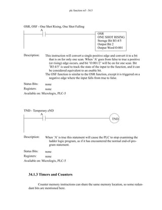 plc function ref - 34.5
34.1.3 Timers and Counters
Counter memory instructions can share the same memory location, so some redun-
dant bits are mentioned here.
Status Bits:
This instruction will convert a single positive edge and convert it to a bit
that is on for only one scan. When ’A’ goes from false to true a positive
(or rising) edge occurs, and bit ’O:001/2’ will be on for one scan. Bit
’B3:4/5’ is used to track the state of the input to the function, and it can
be considered equivalent to an enable bit.
The OSF function is similar to the OSR function, except it is triggered on a
negative edge where the input falls from true to false.
Description:
none
Registers: none
Available on: Micrologix, PLC-5
OSR, OSF - One Shot Rising, One Shot Falling
A
OSR
ONE SHOT RISING
Storage Bit B3:4/5
Output Bit 2
Output Word O:001
Status Bits:
When ’A’ is true this statement will cause the PLC to stop examining the
ladder logic program, as if it has encountered the normal end-of-pro-
gram statement.
Description:
none
Registers: none
Available on: Micrologix, PLC-5
TND - Temporary eND
TND
A
 