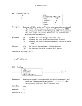 plc function ref - 34.10
34.1.4 Compare
RTO
RETENTIVE TIMER ON
Timer
Time Base
Preset
Accum.
T4:0
1.0
10
0
A
Status Bits:
This timer will delay turning on. When the input turns on the accumulated
value (ACC) will start to increase from zero. When the preset (PRE)
value is reached the DN bit is set. If the input goes false the accumulator
value is not reset to zero. To reset the timer and turn off the timer the
RES instruction should be used.
Description:
EN
TT
DN
This bit is true while the input to the timer is true
This bit is true while the accumulator value is increasing
This bit is true when the accumulator value is less than the preset
value
Registers: ACC
PRE
The time that has passed since the input went true
The maximum time delay before the timer goes on
Available on: Micrologix, PLC-5
RTO - RetentiveTimer On
CMP
COMPARE
Expression
“(N7:0 + 8) > N7:1”
A
Status Bits:
This function uses a free form expression to compare the two values. The
comparison values that are allowed include =, >, >=, <>, <, <=. The
expression must not be more than 80 characters long.
Description:
none
Registers: none
Available on: PLC-5
CMP - CoMPare
 