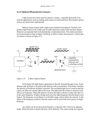 discrete sensors - 4.12
4.3.3 Optical (Photoelectric) Sensors
Light sensors have been used for almost a century - originally photocells were
used for applications such as reading audio tracks on motion pictures. But modern optical
sensors are much more sophisticated.
Optical sensors require both a light source (emitter) and detector. Emitters will
produce light beams in the visible and invisible spectrums using LEDs and laser diodes.
Detectors are typically built with photodiodes or phototransistors. The emitter and detec-
tor are positioned so that an object will block or reflect a beam when present. A basic opti-
cal sensor is shown in Figure 4.11.
Figure 4.11 A Basic Optical Sensor
In the figure the light beam is generated on the left, focused through a lens. At the
detector side the beam is focused on the detector with a second lens. If the beam is broken
the detector will indicate an object is present. The oscillating light wave is used so that the
sensor can filter out normal light in the room. The light from the emitter is turned on and
off at a set frequency. When the detector receives the light it checks to make sure that it is
at the same frequency. If light is being received at the right frequency then the beam is not
broken. The frequency of oscillation is in the KHz range, and too fast to be noticed. A side
effect of the frequency method is that the sensors can be used with lower power at longer
distances.
An emitter can be set up to point directly at a detector, this is known as opposed
mode. When the beam is broken the part will be detected. This sensor needs two separate
oscillator
+V +V
lens lens
square wave
light
LED
phototransistor
amplifier
demodulator
detector and
switching circuits
smaller signal
 