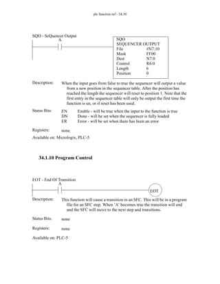 plc function ref - 34.30
34.1.10 Program Control
SQO
SEQUENCER OUTPUT
File #N7:10
A
Status Bits:
When the input goes from false to true the sequencer will output a value
from a new position in the sequencer table. After the position has
reached the length the sequencer will reset to position 1. Note that the
first entry in the sequencer table will only be output the first time the
function is un, or if reset has been used.
Description:
EN
DN
ER
Enable - will be true when the input to the function is true
Done - will be set when the sequencer is fully loaded
Error - will be set when there has been an error
Registers: none
Available on: Micrologix, PLC-5
SQO - SeQuencer Output
Mask
Dest
Control
Length
Position
FF00
N7:0
R6:0
6
0
EOT
A
Status Bits:
This function will cause a transition in an SFC. This will be in a program
file for an SFC step. When ’A’ becomes true the transition will end
and the SFC will move to the next step and transitions.
Description:
none
Registers: none
Available on: PLC-5
EOT - End Of Transition
 