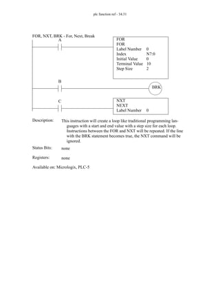plc function ref - 34.31
FOR
FOR
Label Number
Index
Initial Value
Terminal Value
0
N7:0
0
10
A
Status Bits:
This instruction will create a loop like traditional programming lan-
guages with a start and end value with a step size for each loop.
Instructions between the FOR and NXT will be repeated. If the line
with the BRK statement becomes true, the NXT command will be
ignored.
Description:
none
Registers: none
Available on: Micrologix, PLC-5
FOR, NXT, BRK - For, Next, Break
NXT
NEXT
Label Number 0
C
Step Size 2
B
BRK
 