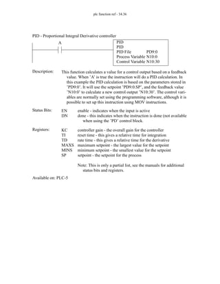 plc function ref - 34.36
PID
PID
PID File
Process Variable
Control Variable
PD9:0
N10:0
N10:30
A
Status Bits:
This function calculates a value for a control output based on a feedback
value. When ’A’ is true the instruction will do a PID calculation. In
this example the PID calculation is based on the parameters stored in
’PD9:0’. It will use the setpoint ’PD9:0.SP’, and the feedback value
’N10:0’ to calculate a new control output ’N10:30’. The control vari-
ables are normally set using the programming software, although it is
possible to set up this instruction using MOV instructions.
Description:
EN
DN
enable - indicates when the input is active
done - this indicates when the instruction is done (not available
when using the ’PD’ control block.
Registers: KC
TI
TD
MAXS
MINS
SP
controller gain - the overall gain for the controller
reset time - this gives a relative time for integration
rate time - this gives a relative time for the derivative
maximum setpoint - the largest value for the setpoint
minimum setpoint - the smallest value for the setpoint
setpoint - the setpoint for the process
Note: This is only a partial list, see the manuals for additional
status bits and registers.
Available on: PLC-5
PID - Proportional Integral Derivative controller
 
